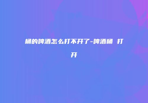 桶的啤酒怎么打不开了-啤酒桶 打开