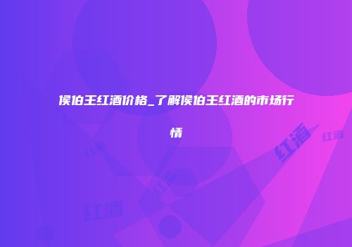 侯伯王红酒价格_了解侯伯王红酒的市场行情