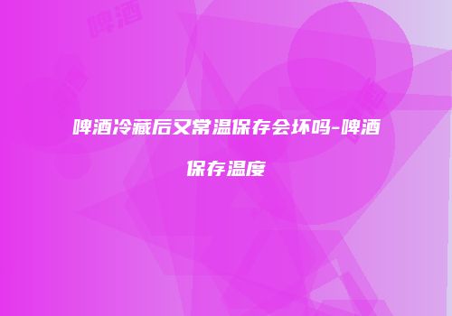啤酒冷藏后又常温保存会坏吗-啤酒保存温度