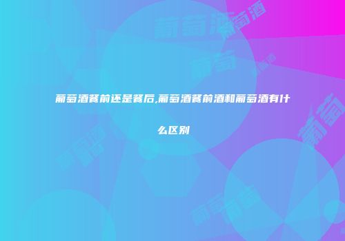 葡萄酒餐前还是餐后,葡萄酒餐前酒和葡萄酒有什么区别