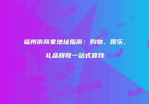 福州市商家地址指南：购物、娱乐、礼品回收一站式查找
