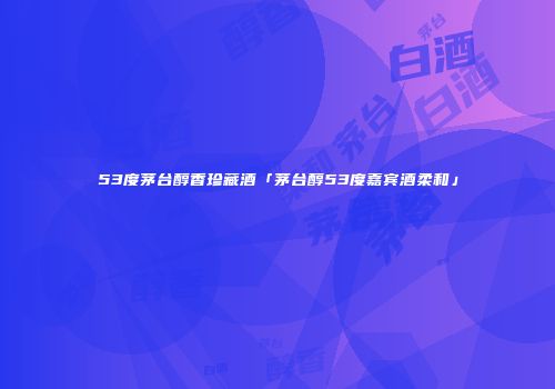 53度茅台醇香珍藏酒「茅台醇53度嘉宾酒柔和」