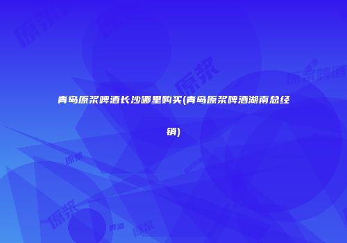 青岛原浆啤酒长沙哪里购买(青岛原浆啤酒湖南总经销)