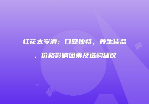 红花太岁酒：口感独特，养生佳品，价格影响因素及选购建议