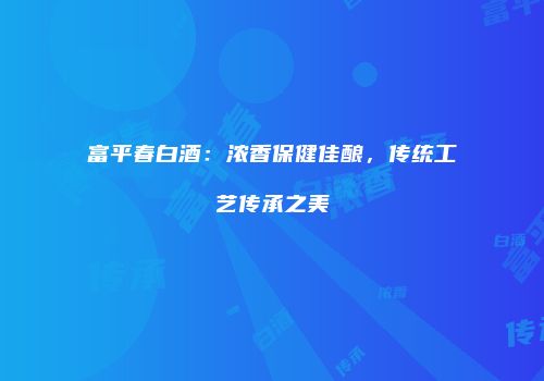 富平春白酒：浓香保健佳酿，传统工艺传承之美