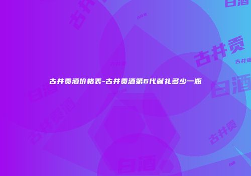 古井贡酒价格表-古井贡酒第6代献礼多少一瓶