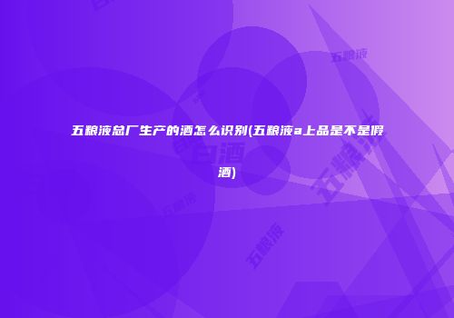 五粮液总厂生产的酒怎么识别(五粮液a上品是不是假酒)