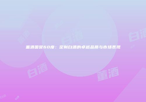 董酒国誉60度：定制白酒的卓越品质与市场表现