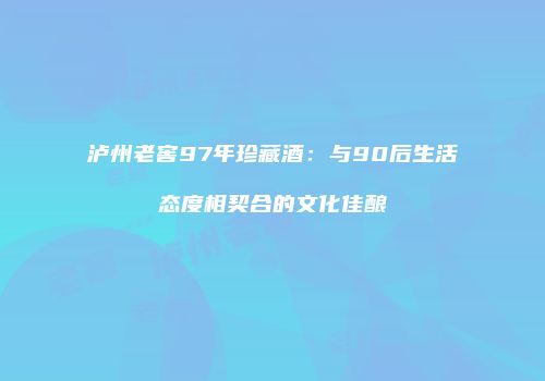 泸州老窖97年珍藏酒：与90后生活态度相契合的文化佳酿