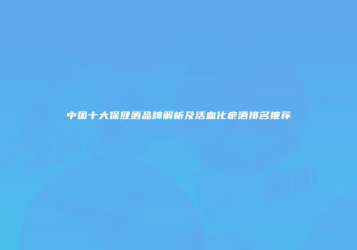 中国十大保健酒品牌解析及活血化瘀酒排名推荐