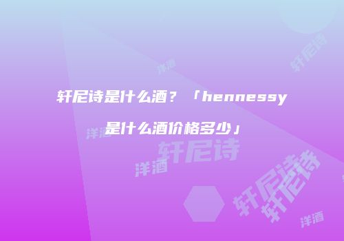 轩尼诗是什么酒？「hennessy是什么酒价格多少」