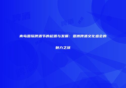 青岛国际啤酒节的起源与发展：亚洲啤酒文化盛会的魅力之旅