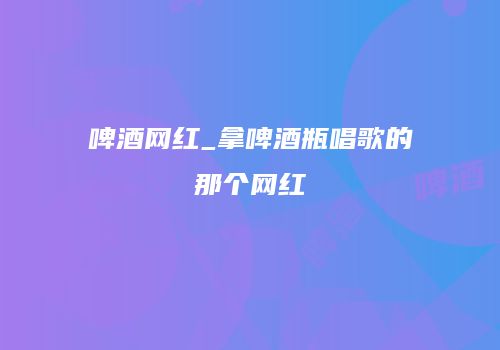 啤酒网红_拿啤酒瓶唱歌的那个网红