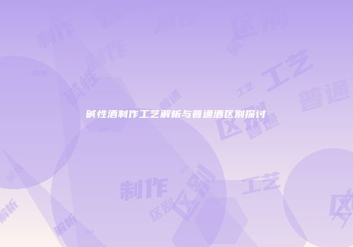 碱性酒制作工艺解析与普通酒区别探讨