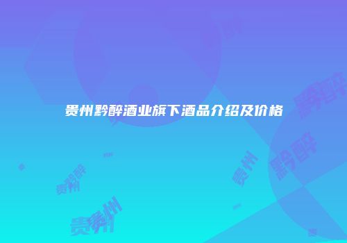 贵州黔醉酒业旗下酒品介绍及价格