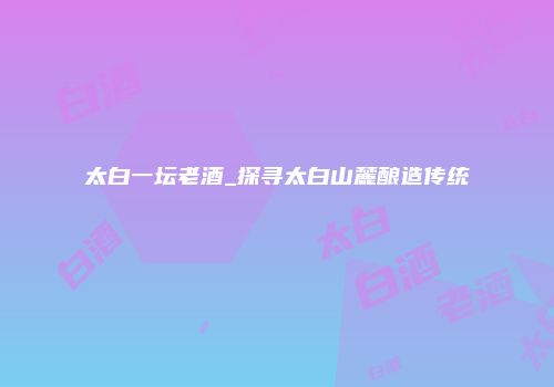 太白一坛老酒_探寻太白山麓酿造传统