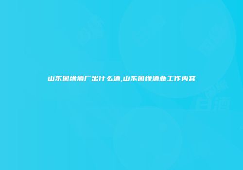 山东国缘酒厂出什么酒,山东国缘酒业工作内容