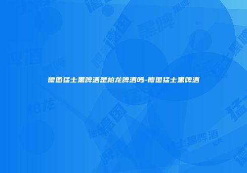 德国猛士黑啤酒是柏龙啤酒吗-德国猛士黑啤酒