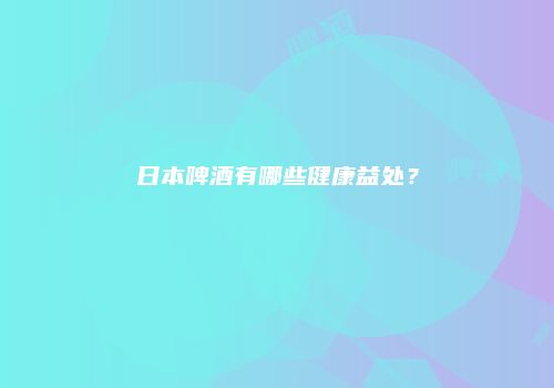 日本啤酒有哪些健康益处？