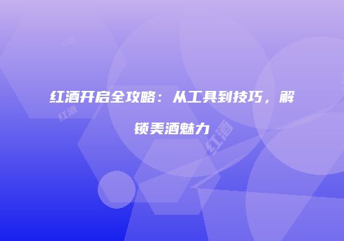 红酒开启全攻略：从工具到技巧，解锁美酒魅力