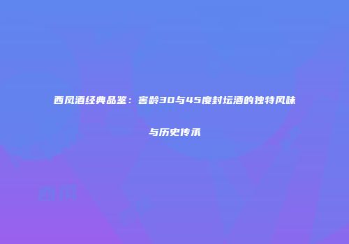 西凤酒经典品鉴：窖龄30与45度封坛酒的独特风味与历史传承
