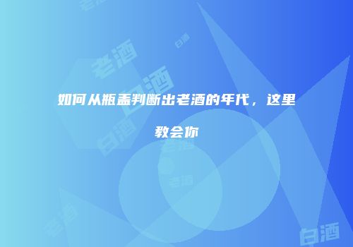 如何从瓶盖判断出老酒的年代，这里教会你