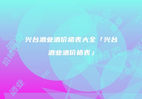 兴台酒业酒价格表大全「兴台酒业酒价格表」
