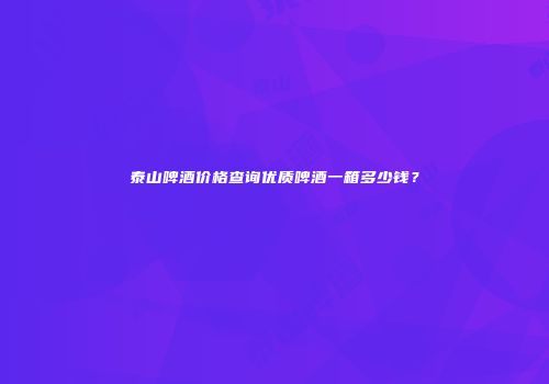 泰山啤酒价格查询优质啤酒一箱多少钱？