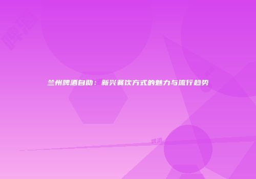 兰州啤酒自助：新兴餐饮方式的魅力与流行趋势