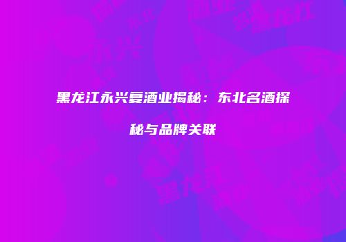 黑龙江永兴复酒业揭秘：东北名酒探秘与品牌关联
