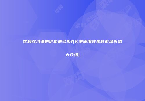柔和双沟银的价格是多少?(实测使用效果和市场价格大介绍)