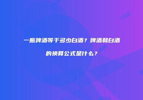 一瓶啤酒等于多少白酒？啤酒和白酒的换算公式是什么？