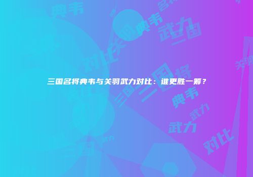 三国名将典韦与关羽武力对比：谁更胜一筹？