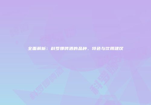 全面解析：科罗娜啤酒的品种、特色与饮用建议