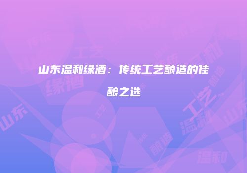 山东温和缘酒：传统工艺酿造的佳酿之选