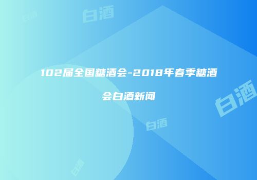 102届全国糖酒会-2018年春季糖酒会白酒新闻