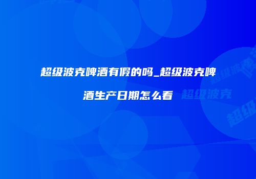 超级波克啤酒有假的吗_超级波克啤酒生产日期怎么看