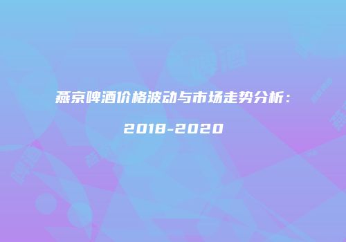 燕京啤酒价格波动与市场走势分析：2018-2020