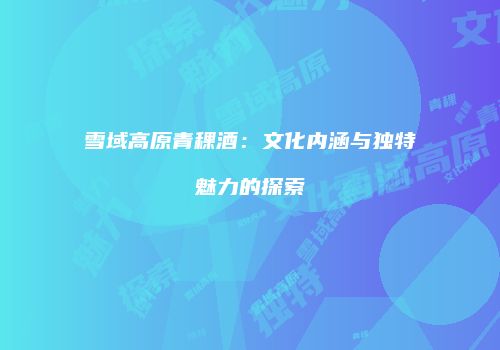 雪域高原青稞酒：文化内涵与独特魅力的探索