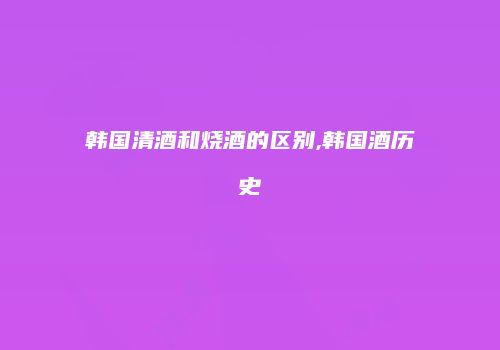 韩国清酒和烧酒的区别,韩国酒历史