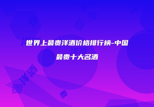世界上最贵洋酒价格排行榜-中国最贵十大名酒