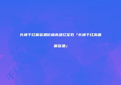 长城干红葡萄酒价格高级红宝石「长城干红高端葡萄酒」