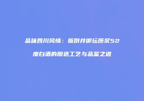 品味四川风情：扳倒井御坛原浆52度白酒的酿造工艺与品鉴之道