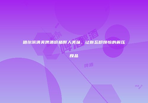 哈尔滨清爽啤酒价格醉人美味，让你忘却烦恼的解压良品