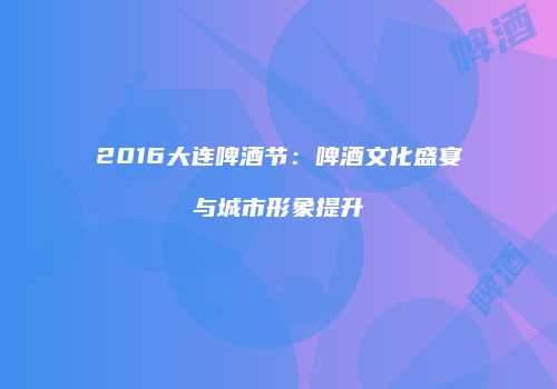 2016大连啤酒节：啤酒文化盛宴与城市形象提升