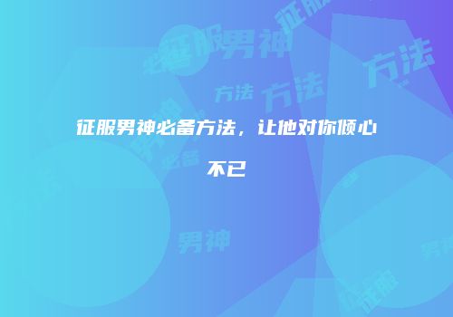 征服男神必备方法，让他对你倾心不已