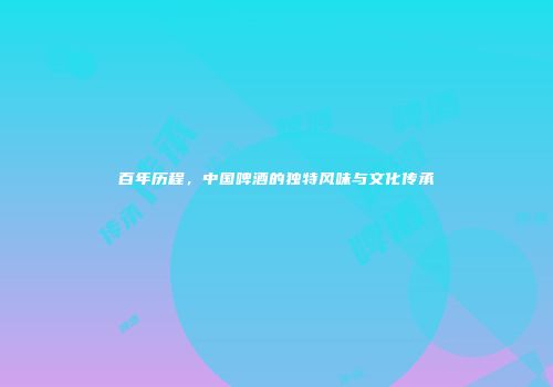 百年历程，中国啤酒的独特风味与文化传承