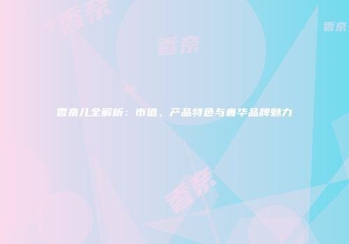 香奈儿全解析：市值、产品特色与奢华品牌魅力