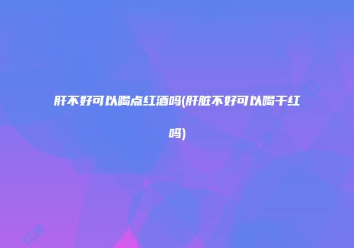肝不好可以喝点红酒吗(肝脏不好可以喝干红吗)
