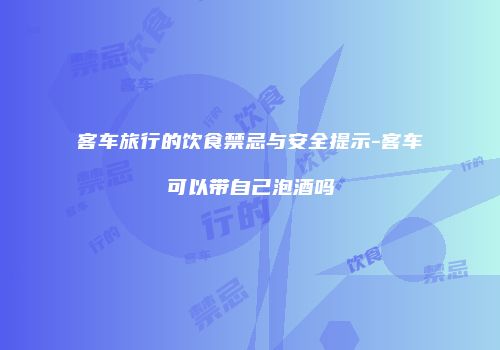 客车旅行的饮食禁忌与安全提示-客车可以带自己泡酒吗